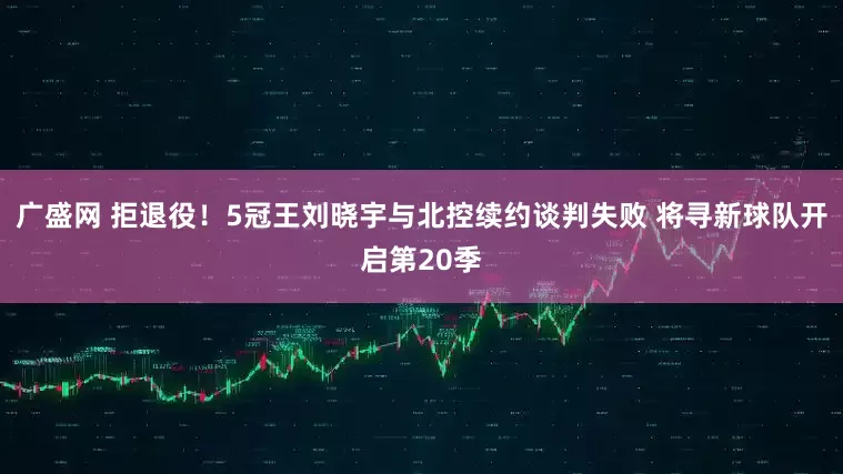 广盛网 拒退役！5冠王刘晓宇与北控续约谈判失败 将寻新球队开启第20季