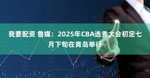 我要配资 鲁媒：2025年CBA选秀大会初定七月下旬在青岛举行