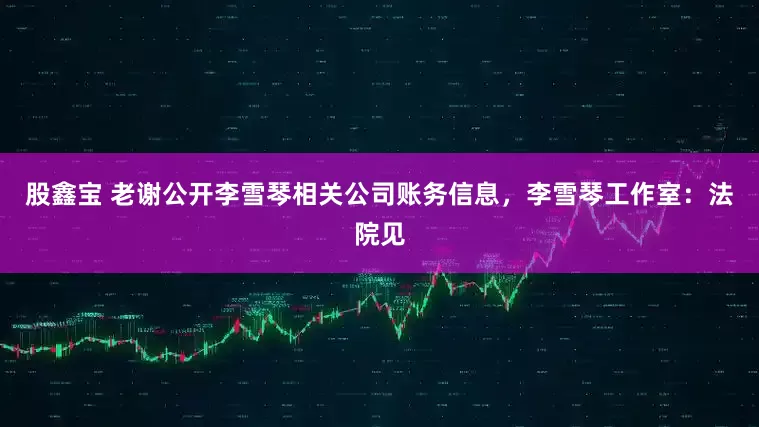 股鑫宝 老谢公开李雪琴相关公司账务信息，李雪琴工作室：法院见