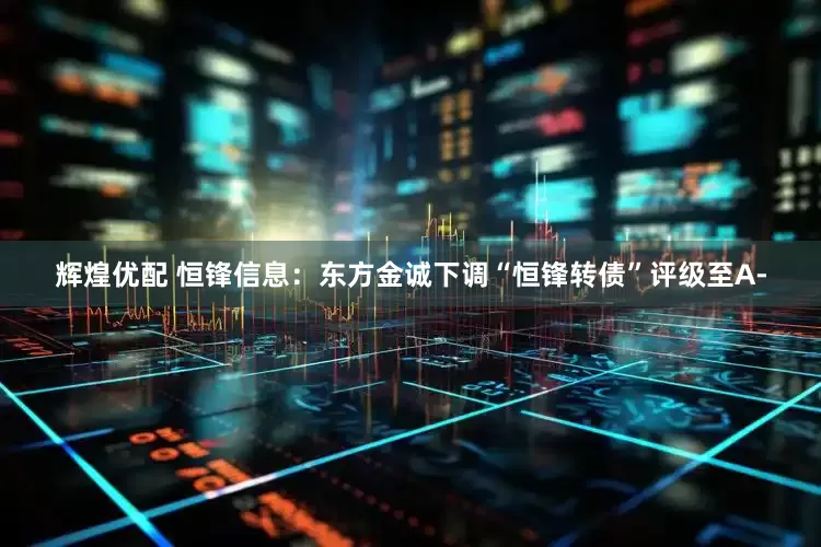 辉煌优配 恒锋信息：东方金诚下调“恒锋转债”评级至A-