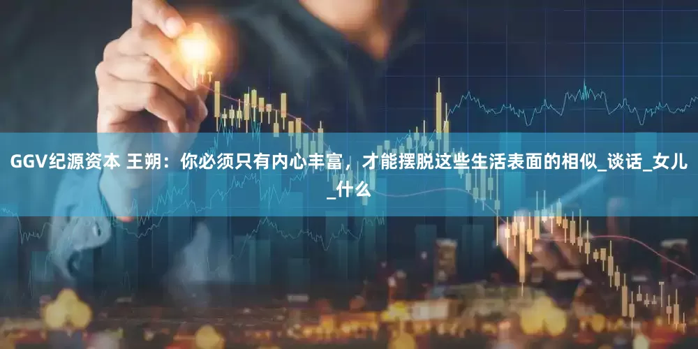 GGV纪源资本 王朔：你必须只有内心丰富，才能摆脱这些生活表面的相似_谈话_女儿_什么