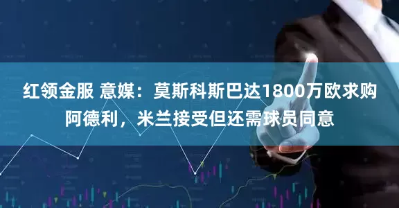 红领金服 意媒：莫斯科斯巴达1800万欧求购阿德利，米兰接受但还需球员同意