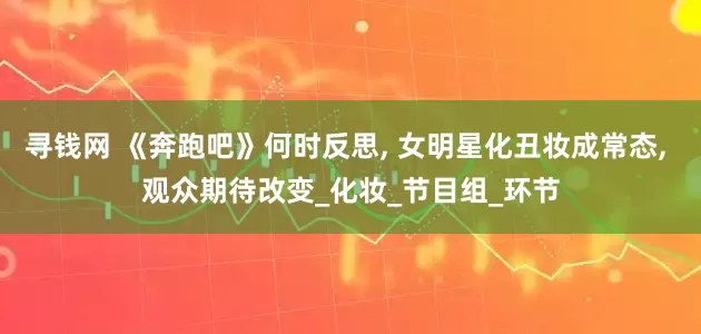寻钱网 《奔跑吧》何时反思, 女明星化丑妆成常态, 观众期待改变_化妆_节目组_环节