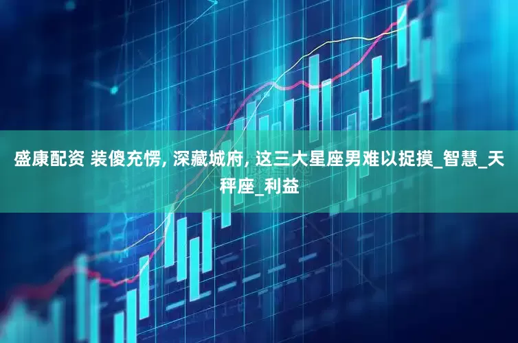 盛康配资 装傻充愣, 深藏城府, 这三大星座男难以捉摸_智慧_天秤座_利益