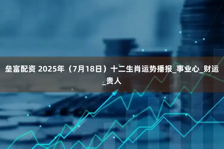 垒富配资 2025年（7月18日）十二生肖运势播报_事业心_财运_贵人