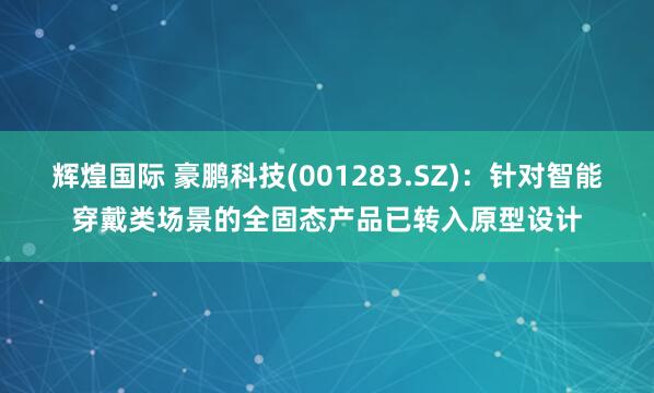 辉煌国际 豪鹏科技(001283.SZ)：针对智能穿戴类场景的全固态产品已转入原型设计