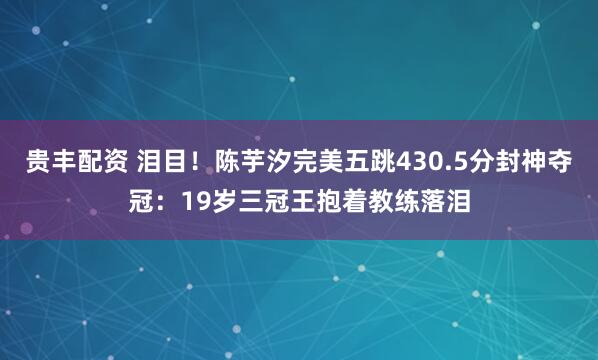 贵丰配资 泪目！陈芋汐完美五跳430.5分封神夺冠：19岁三冠王抱着教练落泪