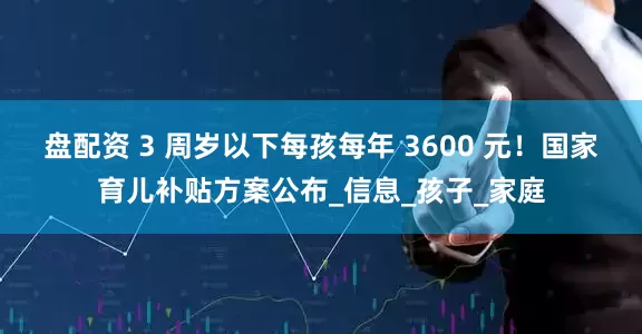 盘配资 3 周岁以下每孩每年 3600 元！国家育儿补贴方案公布_信息_孩子_家庭