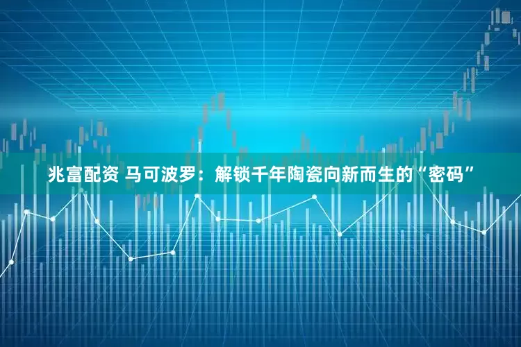 兆富配资 马可波罗：解锁千年陶瓷向新而生的“密码”