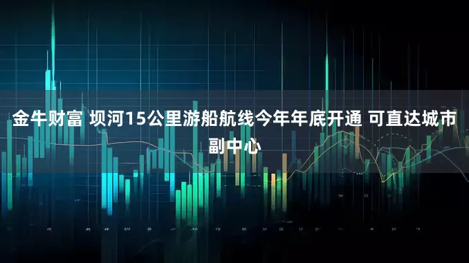 金牛财富 坝河15公里游船航线今年年底开通 可直达城市副中心