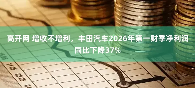 高开网 增收不增利，丰田汽车2026年第一财季净利润同比下降37%