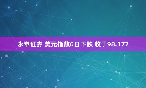 永崋证券 美元指数6日下跌 收于98.177