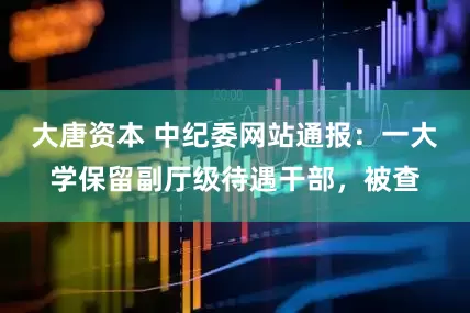 大唐资本 中纪委网站通报：一大学保留副厅级待遇干部，被查