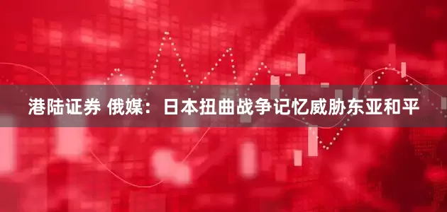 港陆证券 俄媒：日本扭曲战争记忆威胁东亚和平