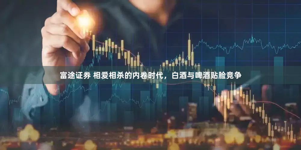富途证券 相爱相杀的内卷时代，白酒与啤酒贴脸竞争