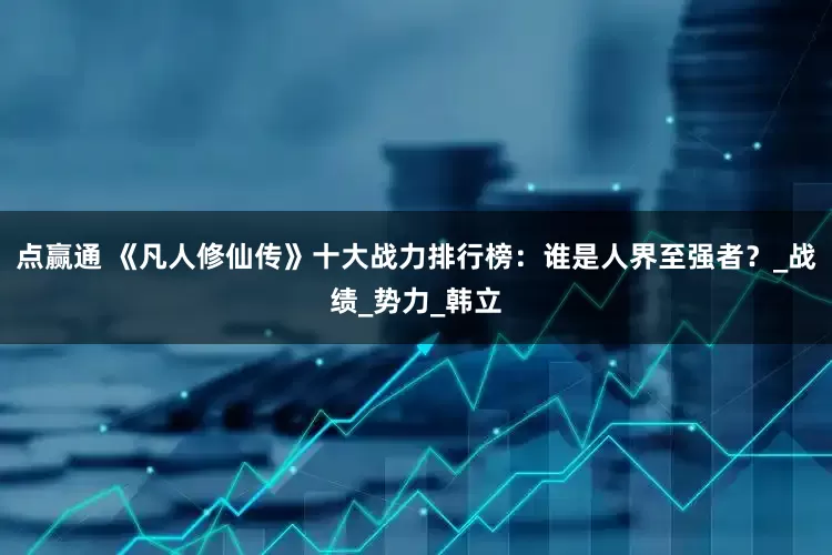 点赢通 《凡人修仙传》十大战力排行榜：谁是人界至强者？_战绩_势力_韩立