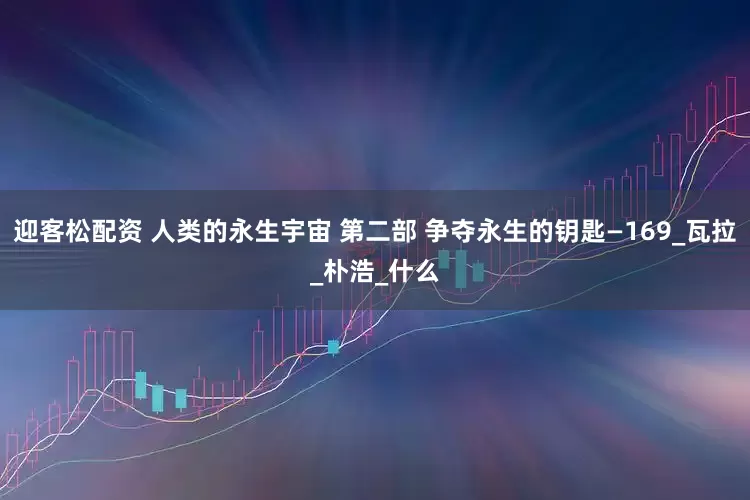 迎客松配资 人类的永生宇宙 第二部 争夺永生的钥匙—169_瓦拉_朴浩_什么
