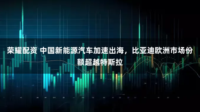 荣耀配资 中国新能源汽车加速出海，比亚迪欧洲市场份额超越特斯拉