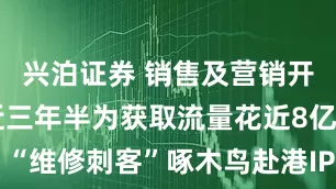 兴泊证券 销售及营销开支高企 近三年半为获取流量花近8亿元 “维修刺客”啄木鸟赴港IPO背后业绩承压