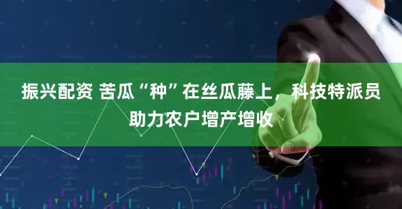 振兴配资 苦瓜“种”在丝瓜藤上，科技特派员助力农户增产增收