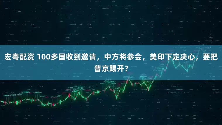 宏粤配资 100多国收到邀请，中方将参会，美印下定决心，要把普京踢开？