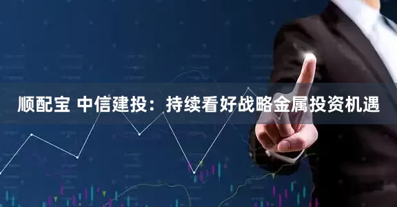 顺配宝 中信建投：持续看好战略金属投资机遇