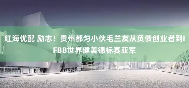 红海优配 励志！贵州都匀小伙毛兰友从负债创业者到IFBB世界健美锦标赛亚军