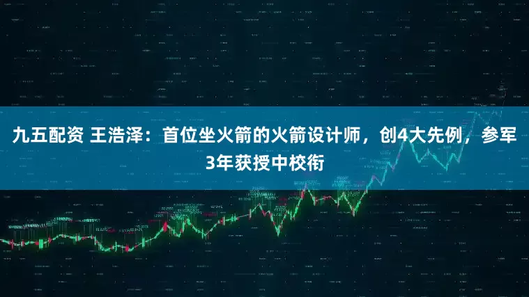 九五配资 王浩泽：首位坐火箭的火箭设计师，创4大先例，参军3年获授中校衔