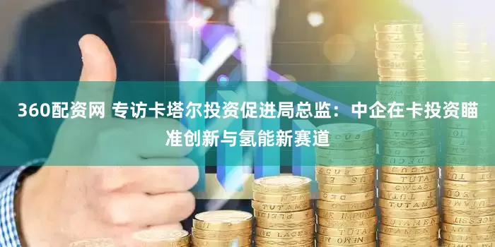 360配资网 专访卡塔尔投资促进局总监：中企在卡投资瞄准创新与氢能新赛道