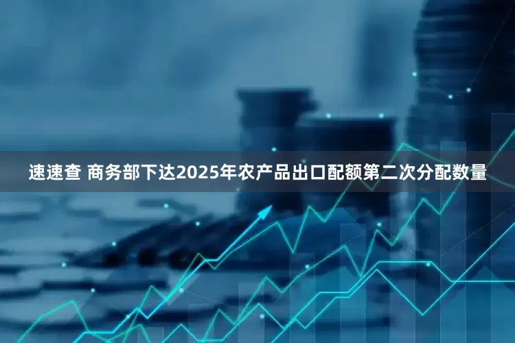 速速查 商务部下达2025年农产品出口配额第二次分配数量