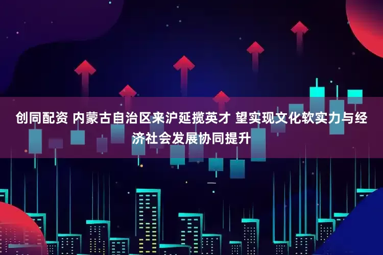 创同配资 内蒙古自治区来沪延揽英才 望实现文化软实力与经济社会发展协同提升