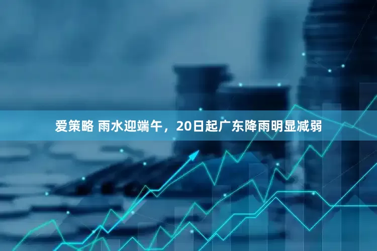爱策略 雨水迎端午，20日起广东降雨明显减弱